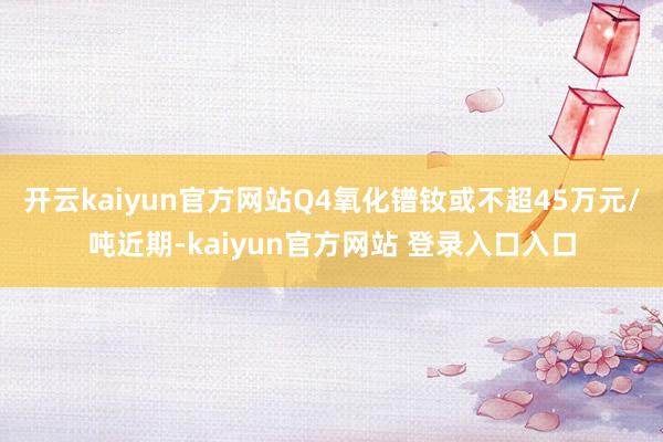 开云kaiyun官方网站Q4氧化镨钕或不超45万元/吨近期-kaiyun官方网站 登录入口入口