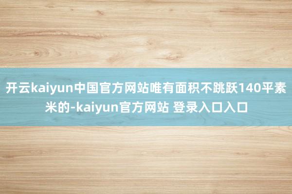 开云kaiyun中国官方网站唯有面积不跳跃140平素米的-kaiyun官方网站 登录入口入口