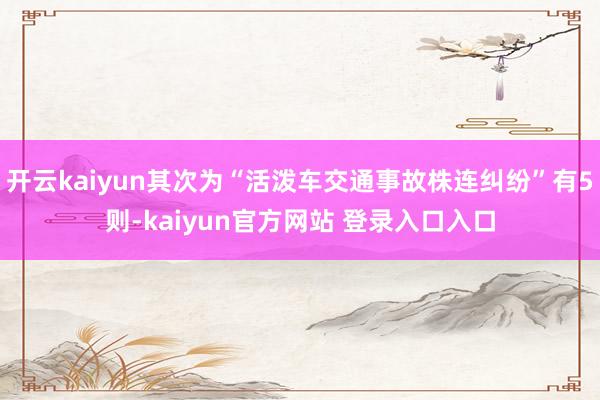 开云kaiyun其次为“活泼车交通事故株连纠纷”有5则-kaiyun官方网站 登录入口入口