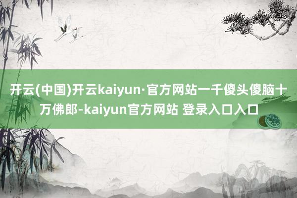 开云(中国)开云kaiyun·官方网站一千傻头傻脑十万佛郎-kaiyun官方网站 登录入口入口
