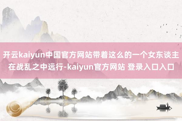 开云kaiyun中国官方网站带着这么的一个女东谈主在战乱之中远行-kaiyun官方网站 登录入口入口
