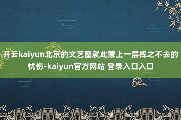 开云kaiyun北京的文艺圈就此蒙上一层挥之不去的忧伤-kaiyun官方网站 登录入口入口