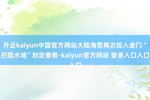 开云kaiyun中国官方网站大陆海警再次投入金门“拦阻水域”划定查察-kaiyun官方网站 登录入口入口