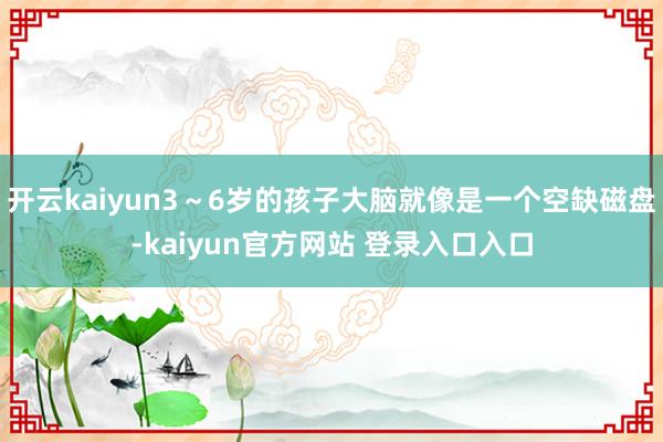 开云kaiyun3～6岁的孩子大脑就像是一个空缺磁盘-kaiyun官方网站 登录入口入口