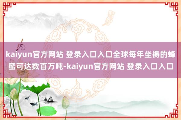 kaiyun官方网站 登录入口入口全球每年坐褥的蜂蜜可达数百万吨-kaiyun官方网站 登录入口入口