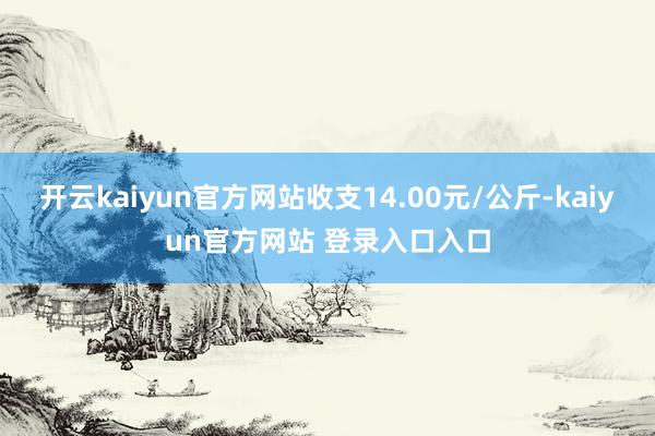 开云kaiyun官方网站收支14.00元/公斤-kaiyun官方网站 登录入口入口