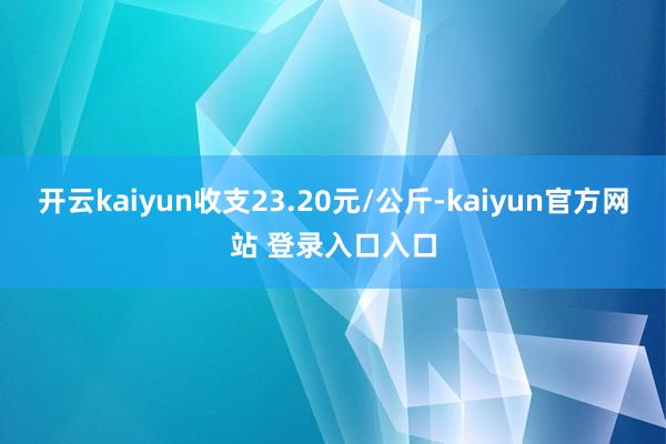 开云kaiyun收支23.20元/公斤-kaiyun官方网站 登录入口入口