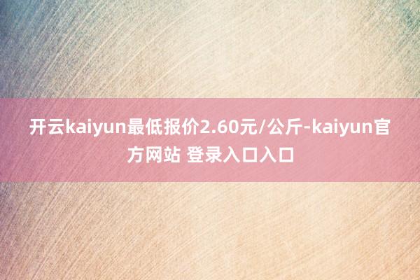 开云kaiyun最低报价2.60元/公斤-kaiyun官方网站 登录入口入口