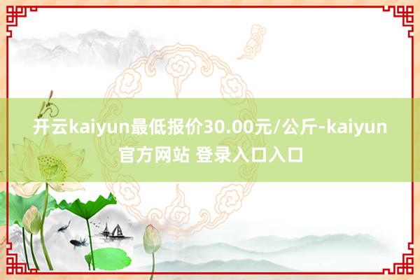 开云kaiyun最低报价30.00元/公斤-kaiyun官方网站 登录入口入口