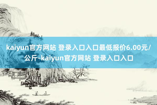 kaiyun官方网站 登录入口入口最低报价6.00元/公斤-kaiyun官方网站 登录入口入口