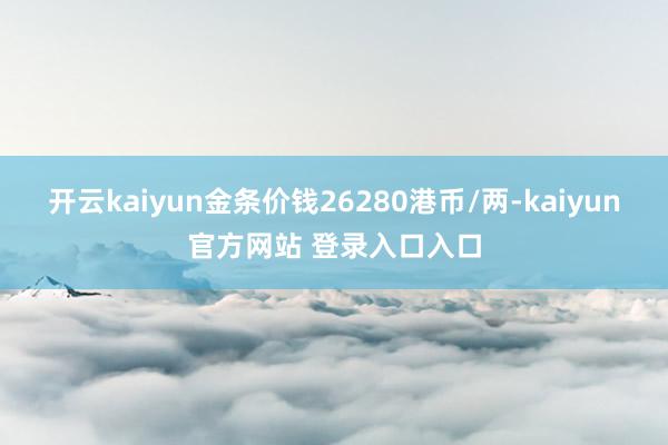 开云kaiyun金条价钱26280港币/两-kaiyun官方网站 登录入口入口