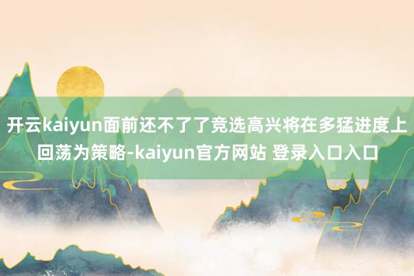 开云kaiyun面前还不了了竞选高兴将在多猛进度上回荡为策略-kaiyun官方网站 登录入口入口