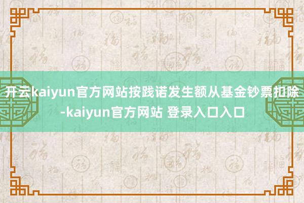 开云kaiyun官方网站按践诺发生额从基金钞票扣除-kaiyun官方网站 登录入口入口