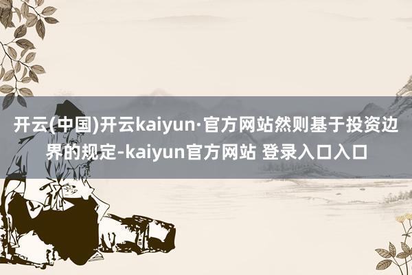 开云(中国)开云kaiyun·官方网站然则基于投资边界的规定-kaiyun官方网站 登录入口入口
