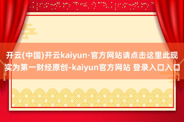 开云(中国)开云kaiyun·官方网站请点击这里此现实为第一财经原创-kaiyun官方网站 登录入口入口