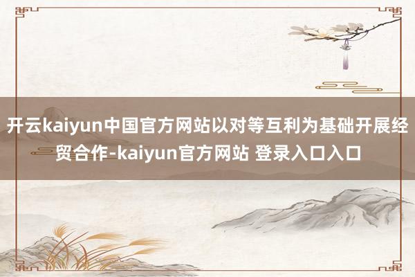开云kaiyun中国官方网站以对等互利为基础开展经贸合作-kaiyun官方网站 登录入口入口