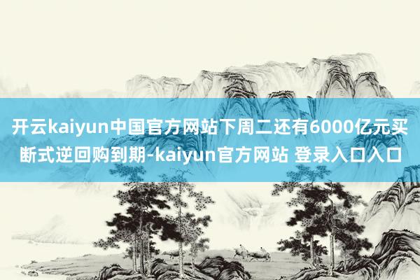 开云kaiyun中国官方网站下周二还有6000亿元买断式逆回购到期-kaiyun官方网站 登录入口入口