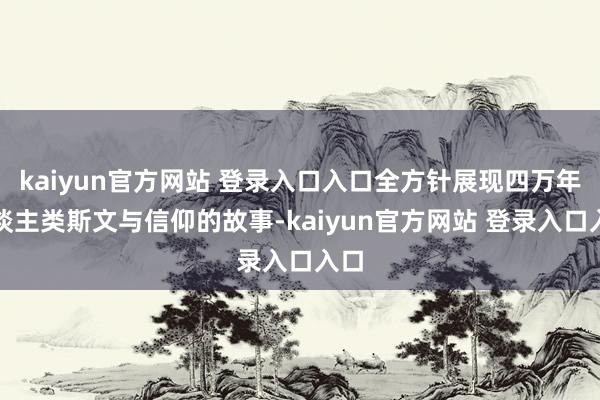 kaiyun官方网站 登录入口入口全方针展现四万年东谈主类斯文与信仰的故事-kaiyun官方网站 登录入口入口