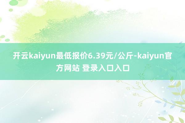 开云kaiyun最低报价6.39元/公斤-kaiyun官方网站 登录入口入口