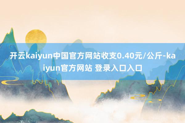 开云kaiyun中国官方网站收支0.40元/公斤-kaiyun官方网站 登录入口入口
