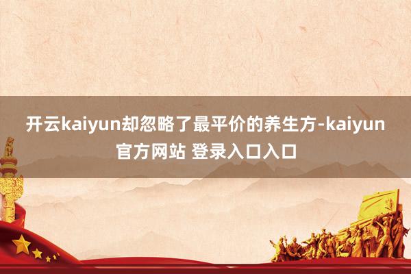 开云kaiyun却忽略了最平价的养生方-kaiyun官方网站 登录入口入口