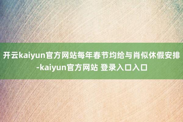 开云kaiyun官方网站每年春节均给与肖似休假安排-kaiyun官方网站 登录入口入口