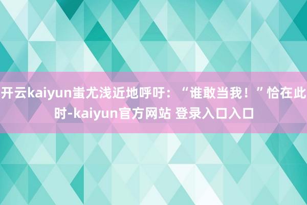 开云kaiyun蚩尤浅近地呼吁：“谁敢当我！”恰在此时-kaiyun官方网站 登录入口入口