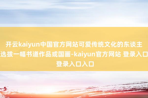 开云kaiyun中国官方网站可爱传统文化的东谈主不错选拔一幅书道作品或国画-kaiyun官方网站 登录入口入口