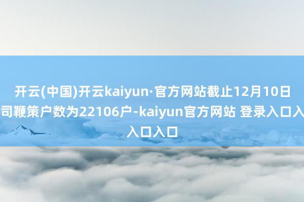 开云(中国)开云kaiyun·官方网站截止12月10日公司鞭策户数为22106户-kaiyun官方网站 登录入口入口