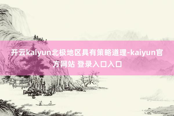 开云kaiyun北极地区具有策略道理-kaiyun官方网站 登录入口入口