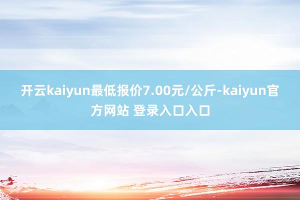 开云kaiyun最低报价7.00元/公斤-kaiyun官方网站 登录入口入口