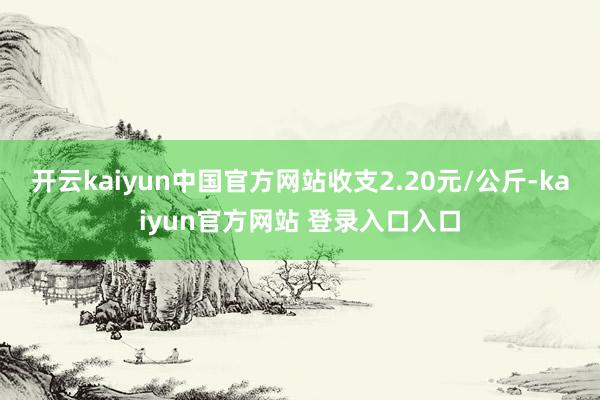 开云kaiyun中国官方网站收支2.20元/公斤-kaiyun官方网站 登录入口入口