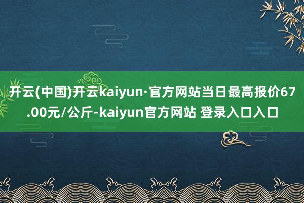 开云(中国)开云kaiyun·官方网站当日最高报价67.00元/公斤-kaiyun官方网站 登录入口入口