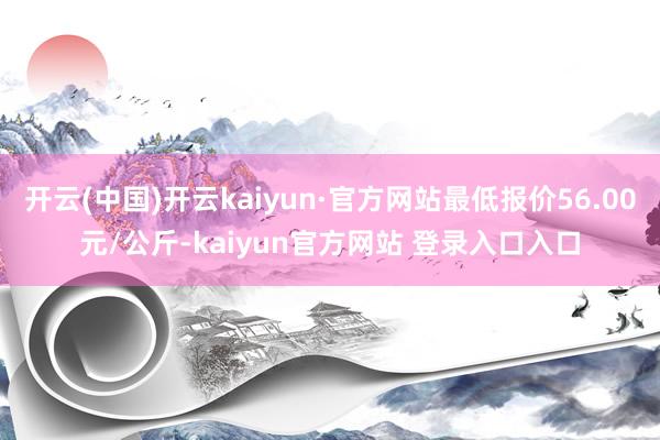 开云(中国)开云kaiyun·官方网站最低报价56.00元/公斤-kaiyun官方网站 登录入口入口