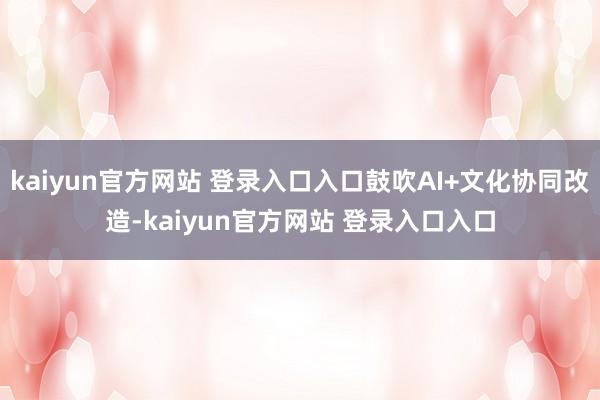 kaiyun官方网站 登录入口入口鼓吹AI+文化协同改造-kaiyun官方网站 登录入口入口