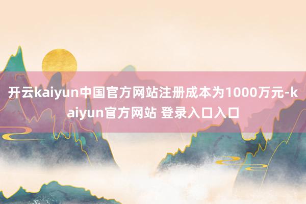 开云kaiyun中国官方网站注册成本为1000万元-kaiyun官方网站 登录入口入口