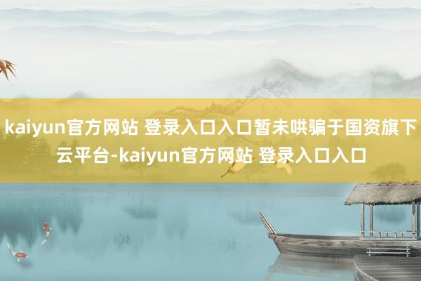 kaiyun官方网站 登录入口入口暂未哄骗于国资旗下云平台-kaiyun官方网站 登录入口入口
