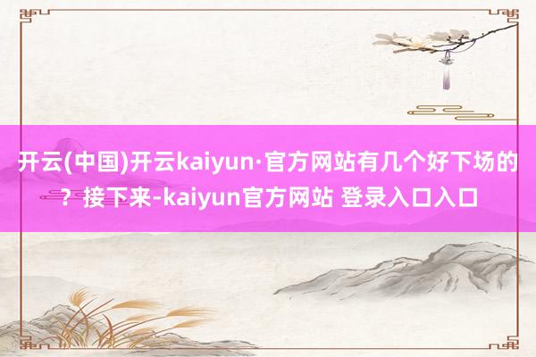 开云(中国)开云kaiyun·官方网站有几个好下场的？接下来-kaiyun官方网站 登录入口入口