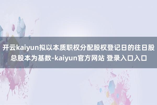 开云kaiyun拟以本质职权分配股权登记日的往日股总股本为基数-kaiyun官方网站 登录入口入口