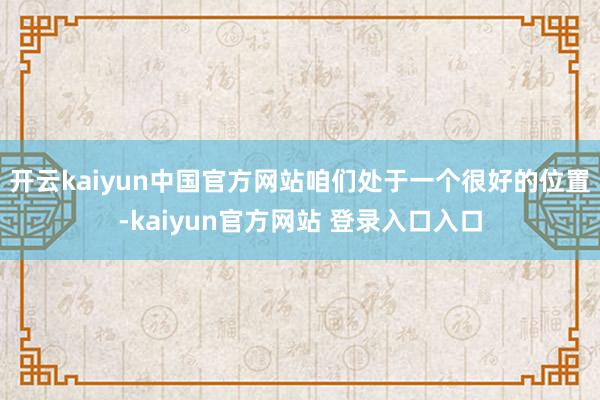 开云kaiyun中国官方网站咱们处于一个很好的位置-kaiyun官方网站 登录入口入口