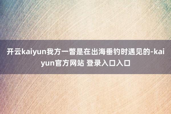 开云kaiyun我方一瞥是在出海垂钓时遇见的-kaiyun官方网站 登录入口入口