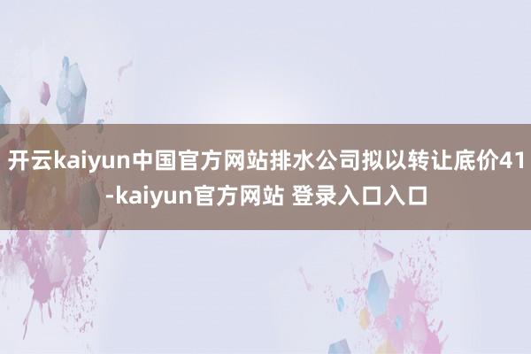 开云kaiyun中国官方网站排水公司拟以转让底价41-kaiyun官方网站 登录入口入口