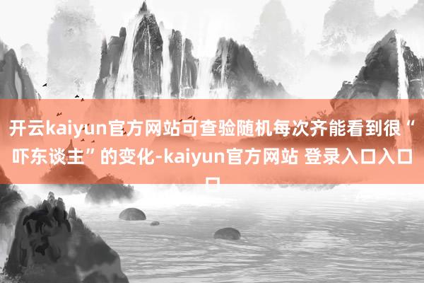 开云kaiyun官方网站可查验随机每次齐能看到很“吓东谈主”的变化-kaiyun官方网站 登录入口入口