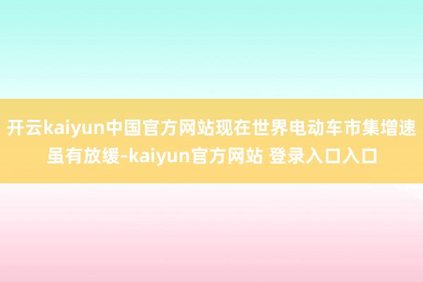 开云kaiyun中国官方网站现在世界电动车市集增速虽有放缓-kaiyun官方网站 登录入口入口