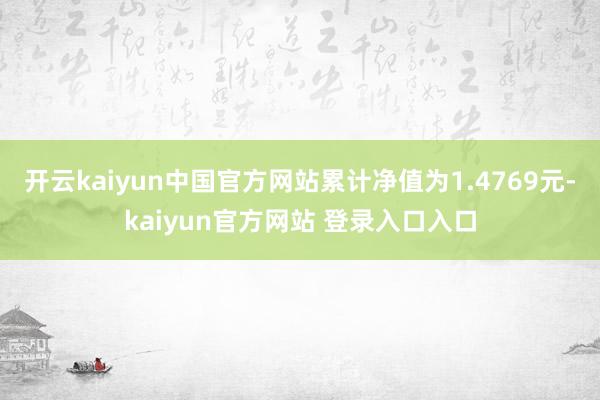 开云kaiyun中国官方网站累计净值为1.4769元-kaiyun官方网站 登录入口入口