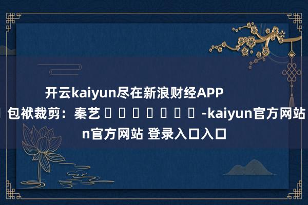 开云kaiyun尽在新浪财经APP 包袱裁剪:秦艺 -kaiyun官方网站 登录入口入口