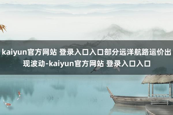 kaiyun官方网站 登录入口入口部分远洋航路运价出现波动-kaiyun官方网站 登录入口入口