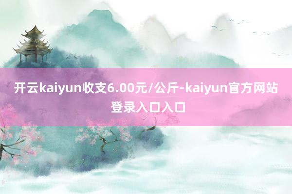 开云kaiyun收支6.00元/公斤-kaiyun官方网站 登录入口入口