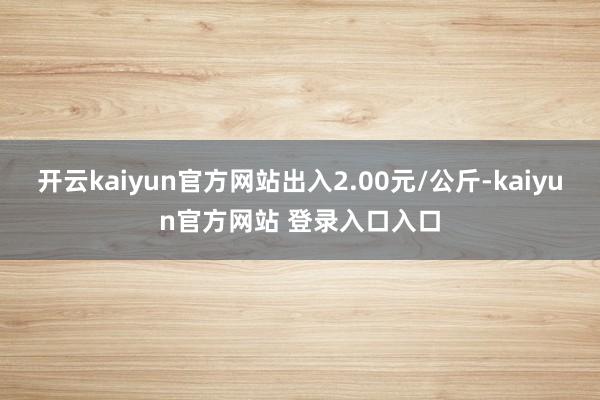 开云kaiyun官方网站出入2.00元/公斤-kaiyun官方网站 登录入口入口