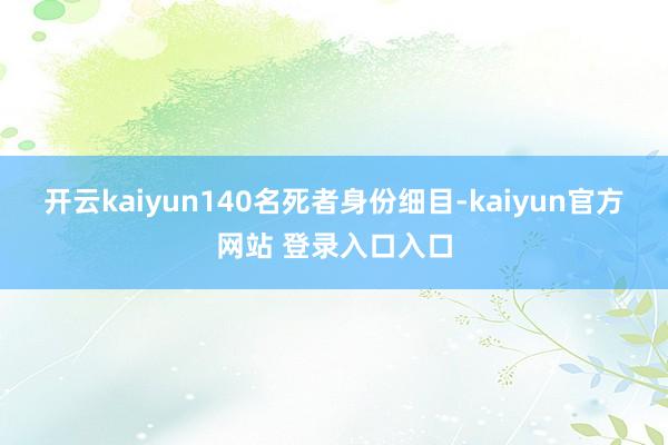 开云kaiyun140名死者身份细目-kaiyun官方网站 登录入口入口